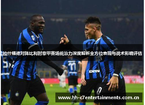 拉什福德对阵比利时意甲赛场统治力深度解析全方位表现与战术影响评估 拉什福德对阵比利时意甲赛场统治力深度解析全方位表现与战术影响评估